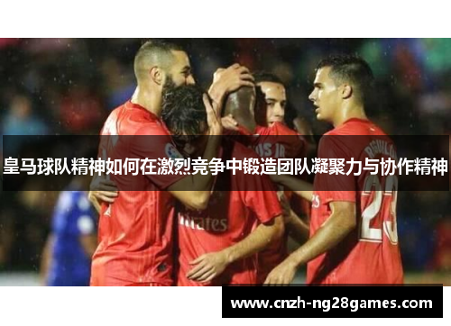 皇马球队精神如何在激烈竞争中锻造团队凝聚力与协作精神
