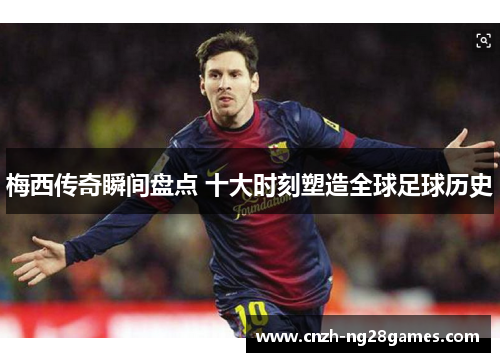 梅西传奇瞬间盘点 十大时刻塑造全球足球历史