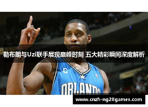 勒布朗与Uzi联手展现巅峰时刻 五大精彩瞬间深度解析
