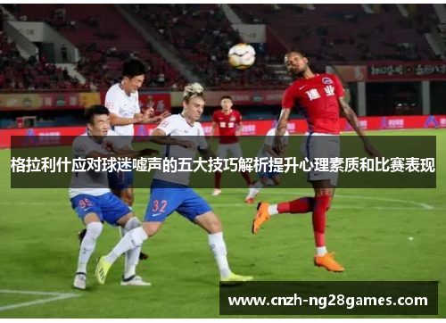 格拉利什应对球迷嘘声的五大技巧解析提升心理素质和比赛表现