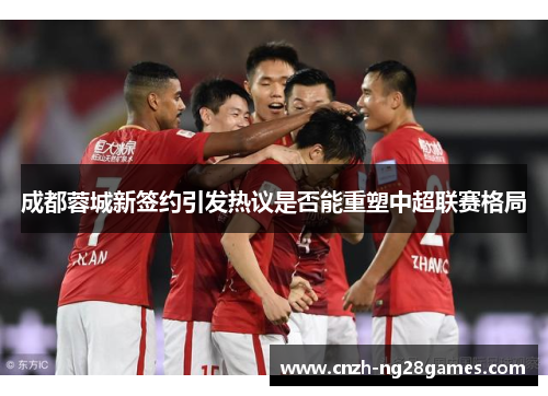 成都蓉城新签约引发热议是否能重塑中超联赛格局