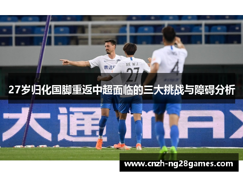27岁归化国脚重返中超面临的三大挑战与障碍分析