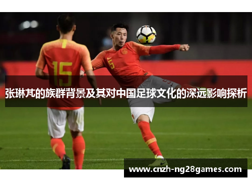 张琳芃的族群背景及其对中国足球文化的深远影响探析