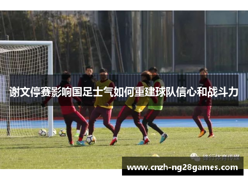谢文停赛影响国足士气如何重建球队信心和战斗力 谢文停赛影响国足士气如何重建球队信心和战斗力