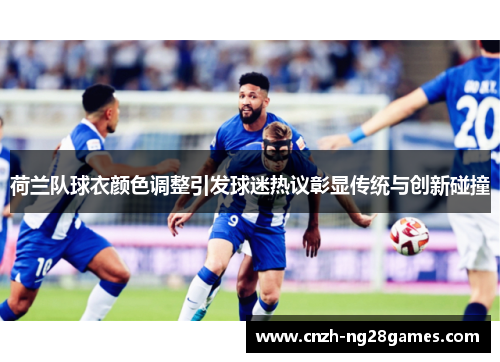 荷兰队球衣颜色调整引发球迷热议彰显传统与创新碰撞