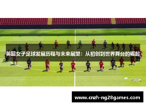 英超女子足球发展历程与未来展望：从初创到世界舞台的崛起