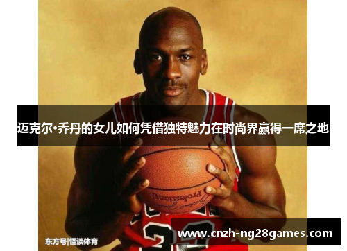 迈克尔·乔丹的女儿如何凭借独特魅力在时尚界赢得一席之地